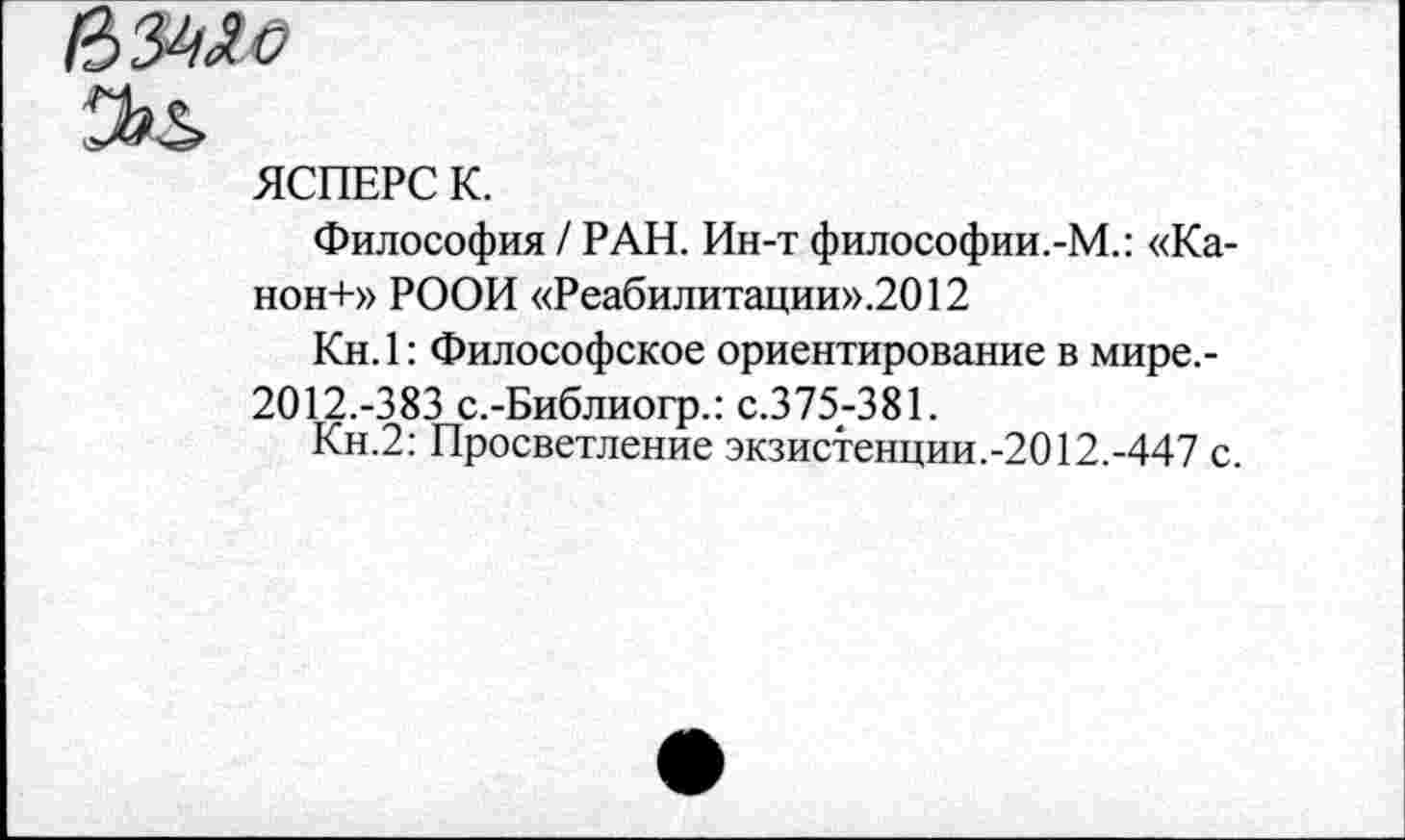 ﻿ЯСПЕРС К.
Философия / РАН. Ин-т философии.-М.: «Ка-нон+» РООИ «Реабилитации».2О12
Кн.1: Философское ориентирование в мире.-
2012.-383 с.-Библиогр.: с.375-381.
Кн.2: Просветление экзистенции.-2012.-447 с.